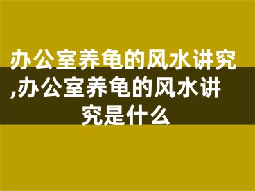 办公室养龟的风水讲究,办公室养龟的风水讲究是什么