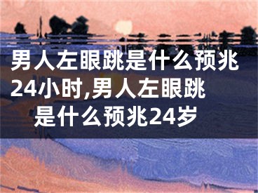 男人左眼跳是什么预兆24小时,男人左眼跳是什么预兆24岁