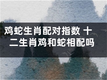 鸡蛇生肖配对指数 十二生肖鸡和蛇相配吗