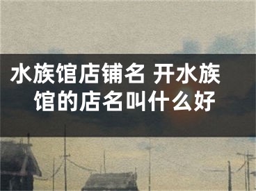 水族馆店铺名 开水族馆的店名叫什么好