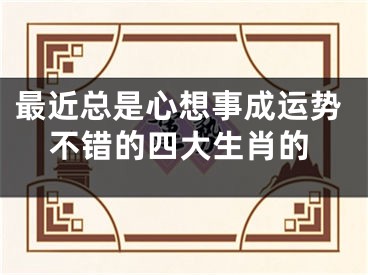 最近总是心想事成运势不错的四大生肖的