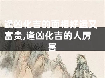 逢凶化吉的面相好运又富贵,逢凶化吉的人厉害