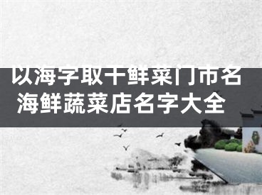 以海字取干鲜菜门市名 海鲜蔬菜店名字大全