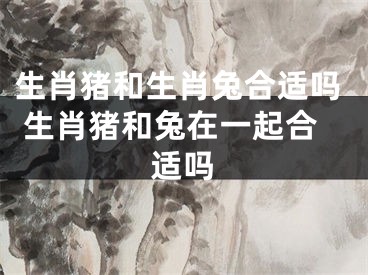 生肖猪和生肖兔合适吗 生肖猪和兔在一起合适吗
