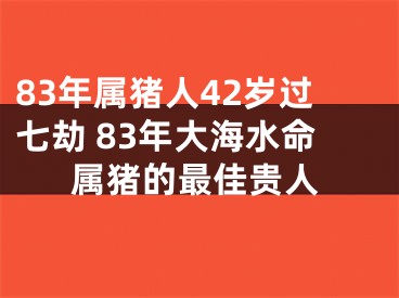 83年属猪人42岁过七劫 83年大海水命属猪的最佳贵人