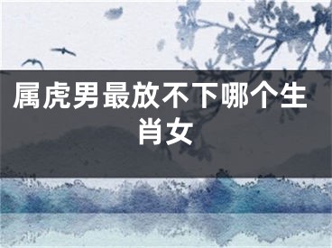 属虎男最放不下哪个生肖女