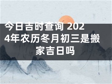 今日吉时查询 2024年农历冬月初三是搬家吉日吗