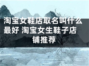 淘宝女鞋店取名叫什么最好 淘宝女生鞋子店铺推荐