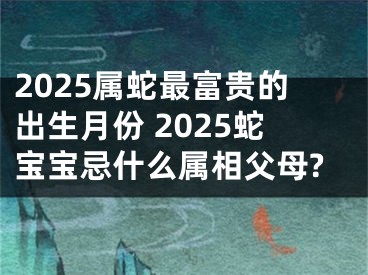 2025属蛇最富贵的出生月份 2025蛇宝宝忌什么属相父母?