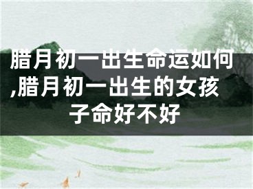 腊月初一出生命运如何,腊月初一出生的女孩子命好不好