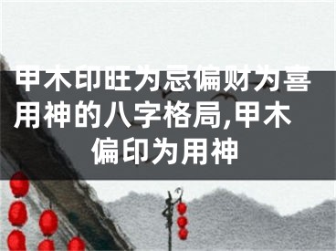 甲木印旺为忌偏财为喜用神的八字格局,甲木偏印为用神