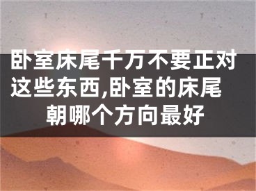 卧室床尾千万不要正对这些东西,卧室的床尾朝哪个方向最好