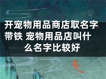开宠物用品商店取名字带铁 宠物用品店叫什么名字比较好
