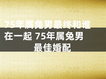 75年属兔男最终和谁在一起 75年属兔男最佳婚配