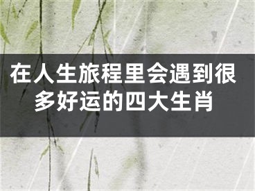 在人生旅程里会遇到很多好运的四大生肖