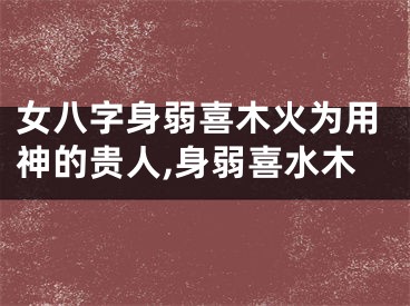 女八字身弱喜木火为用神的贵人,身弱喜水木