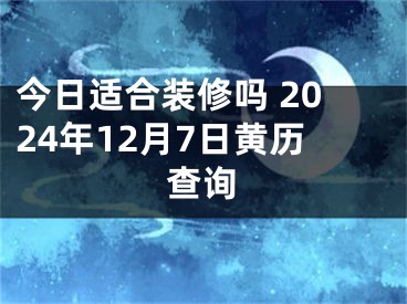 今日适合装修吗 2024年12月7日黄历查询
