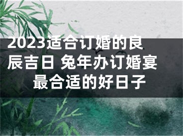 2023适合订婚的良辰吉日 兔年办订婚宴最合适的好日子