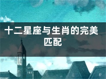 十二星座与生肖的完美匹配