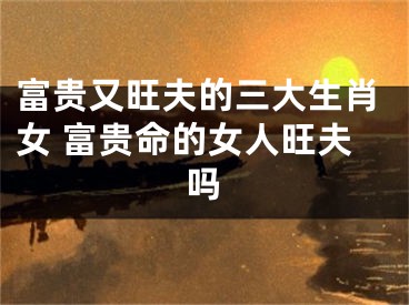 富贵又旺夫的三大生肖女 富贵命的女人旺夫吗