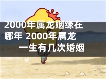 2000年属龙姻缘在哪年 2000年属龙一生有几次婚姻