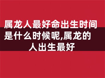 属龙人最好命出生时间是什么时候呢,属龙的人出生最好