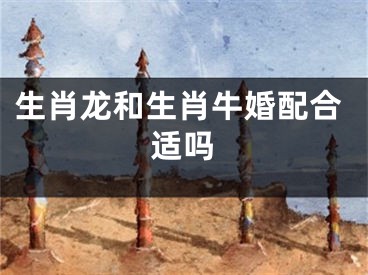 生肖龙和生肖牛婚配合适吗
