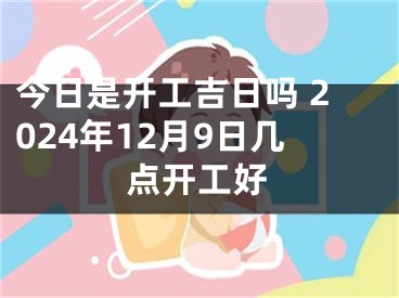 今日是开工吉日吗 2024年12月9日几点开工好