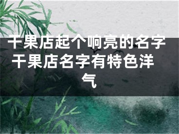 干果店起个响亮的名字 干果店名字有特色洋气