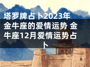 塔罗牌占卜2023年金牛座的爱情运势 金牛座12月爱情运势占卜