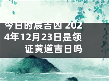 今日时辰吉凶 2024年12月23日是领证黄道吉日吗