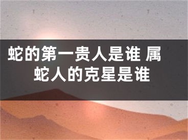蛇的第一贵人是谁 属蛇人的克星是谁