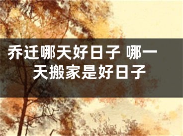 乔迁哪天好日子 哪一天搬家是好日子