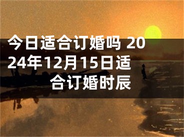 今日适合订婚吗 2024年12月15日适合订婚时辰