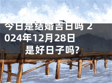 今日是结婚吉日吗 2024年12月28日是好日子吗?