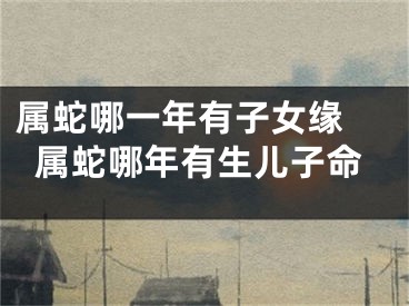 属蛇哪一年有子女缘 属蛇哪年有生儿子命