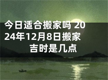 今日适合搬家吗 2024年12月8日搬家吉时是几点
