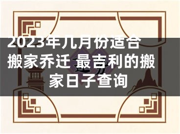 2023年几月份适合搬家乔迁 最吉利的搬家日子查询