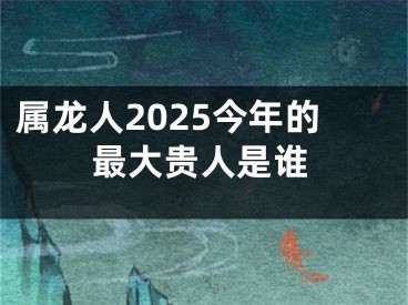 属龙人2025今年的最大贵人是谁