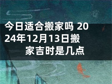 今日适合搬家吗 2024年12月13日搬家吉时是几点