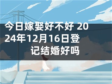 今日嫁娶好不好 2024年12月16日登记结婚好吗