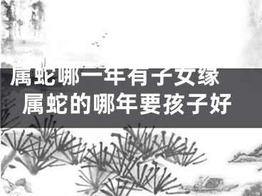 属蛇哪一年有子女缘 属蛇的哪年要孩子好