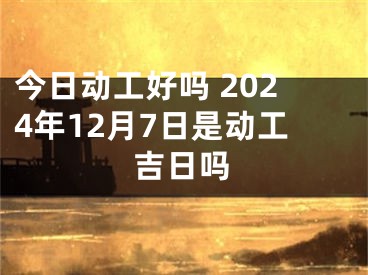 今日动工好吗 2024年12月7日是动工吉日吗