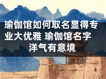 瑜伽馆如何取名显得专业大优雅 瑜伽馆名字洋气有意境