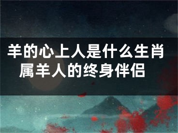 羊的心上人是什么生肖 属羊人的终身伴侣
