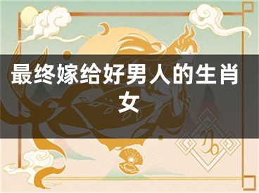 最终嫁给好男人的生肖女