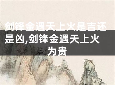 剑锋金遇天上火是吉还是凶,剑锋金遇天上火为贵
