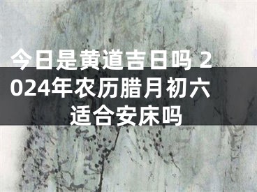 今日是黄道吉日吗 2024年农历腊月初六适合安床吗