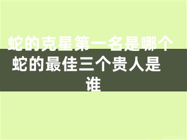 蛇的克星第一名是哪个 蛇的最佳三个贵人是谁
