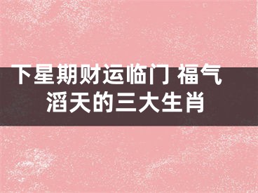 下星期财运临门 福气滔天的三大生肖